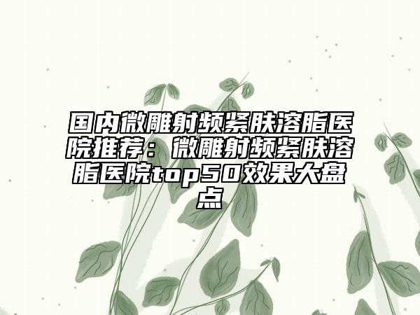 国内微雕射频紧肤溶脂医院推荐：微雕射频紧肤溶脂医院top50效果大盘点
