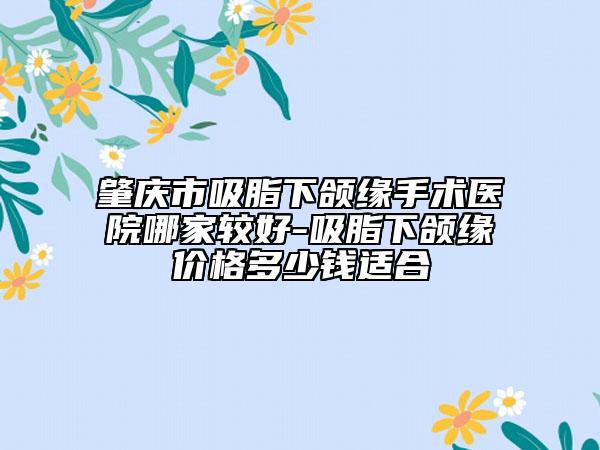 肇庆市吸脂下颌缘手术医院哪家较好-吸脂下颌缘价格多少钱适合