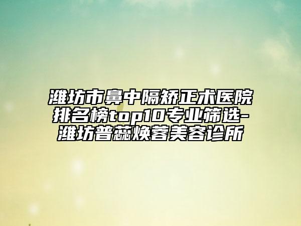 潍坊市鼻中隔矫正术医院排名榜top10专业筛选-潍坊普蕊焕蓉美容诊所