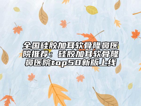 全国硅胶加耳软骨隆鼻医院推荐：硅胶加耳软骨隆鼻医院top50新版上线