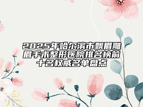 2025年哈尔滨市飘眉雕眉手术整形医院排名榜前十名权威名单盘点