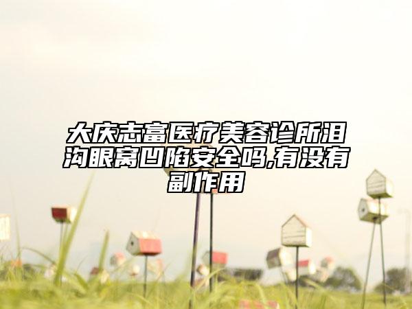 大庆志富医疗美容诊所泪沟眼窝凹陷安全吗,有没有副作用