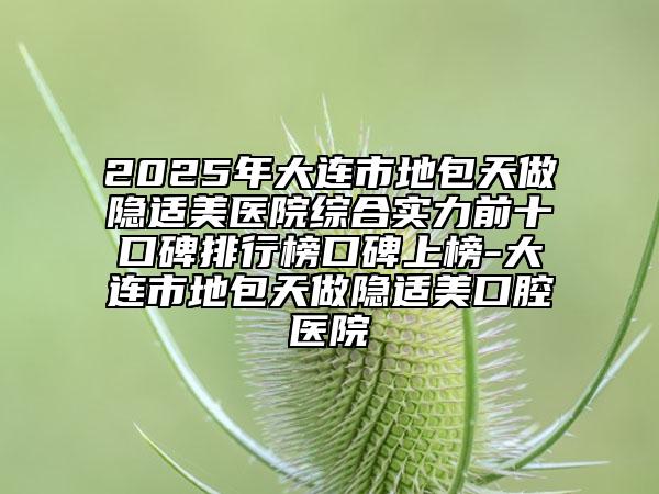 2025年大连市地包天做隐适美医院综合实力前十口碑排行榜口碑上榜-大连市地包天做隐适美口腔医院