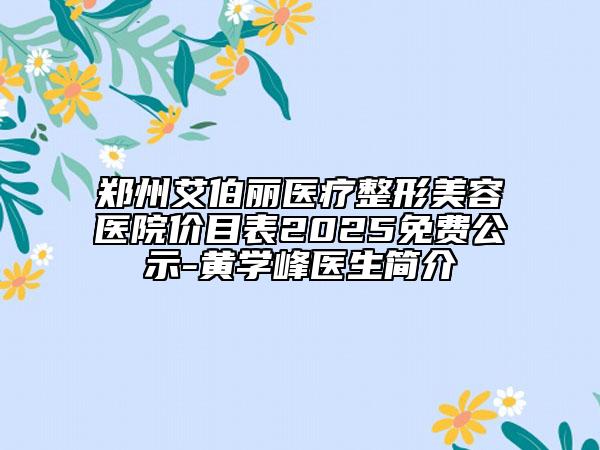 郑州艾伯丽医疗整形美容医院价目表2025免费公示-黄学峰医生简介