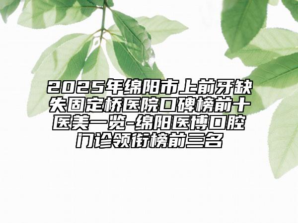 2025年绵阳市上前牙缺失固定桥医院口碑榜前十医美一览-绵阳医博口腔门诊领衔榜前三名