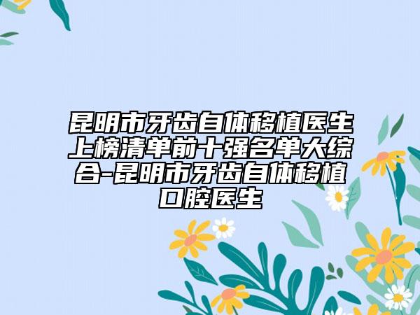 昆明市牙齿自体移植医生上榜清单前十强名单大综合-昆明市牙齿自体移植口腔医生