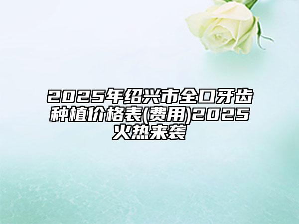 2025年绍兴市全口牙齿种植价格表(费用)2025火热来袭