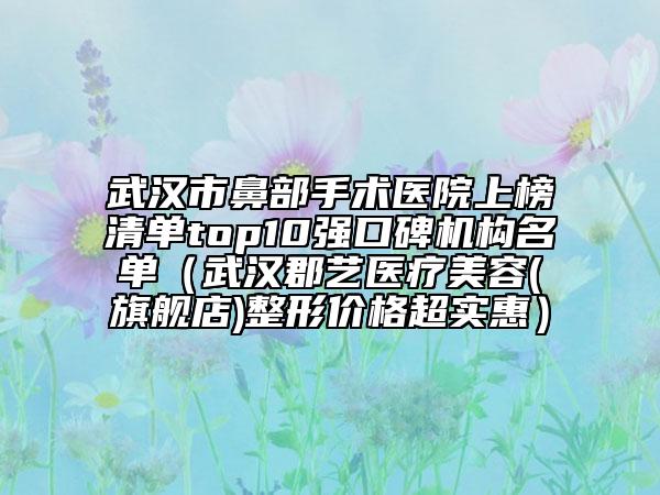 武汉市鼻部手术医院上榜清单top10强口碑机构名单（武汉郡艺医疗美容(旗舰店)整形价格超实惠）