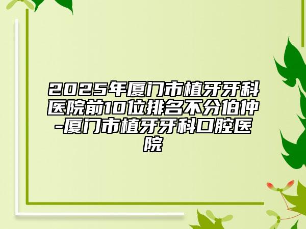 2025年厦门市植牙牙科医院前10位排名不分伯仲-厦门市植牙牙科口腔医院