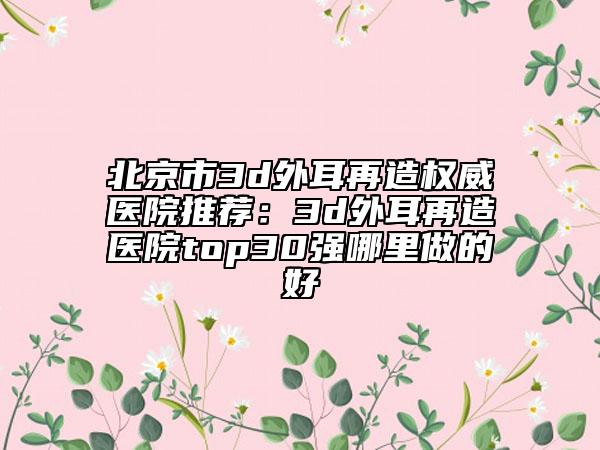 北京市3d外耳再造权威医院推荐：3d外耳再造医院top30强哪里做的好