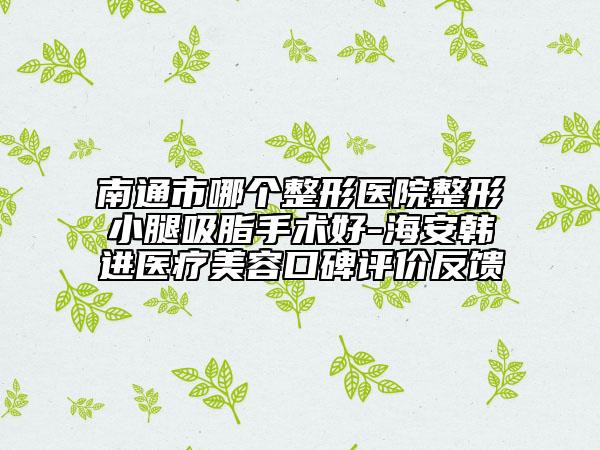 南通市哪个整形医院整形小腿吸脂手术好-海安韩进医疗美容口碑评价反馈