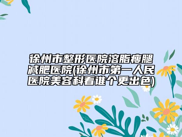 徐州市整形医院溶脂瘦腿减肥医院(徐州市第一人民医院美容科看谁个更出色)