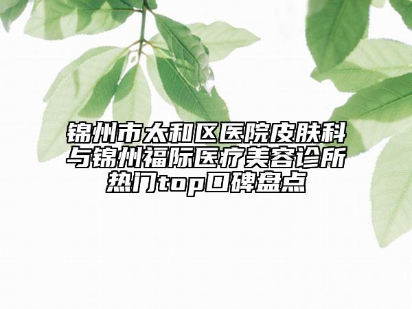 锦州市太和区医院皮肤科与锦州福际医疗美容诊所热门top口碑盘点