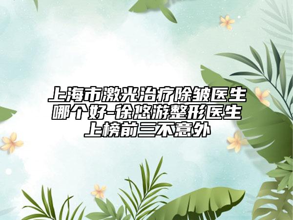 上海市激光治疗除皱医生哪个好-徐悠游整形医生上榜前三不意外