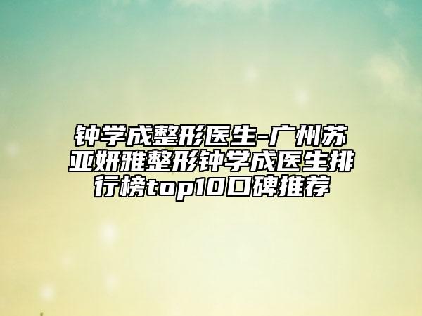 钟学成整形医生-广州苏亚妍雅整形钟学成医生排行榜top10口碑推荐