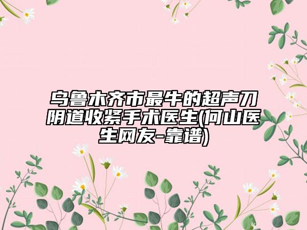 乌鲁木齐市最牛的超声刀阴道收紧手术医生(何山医生网友-靠谱)