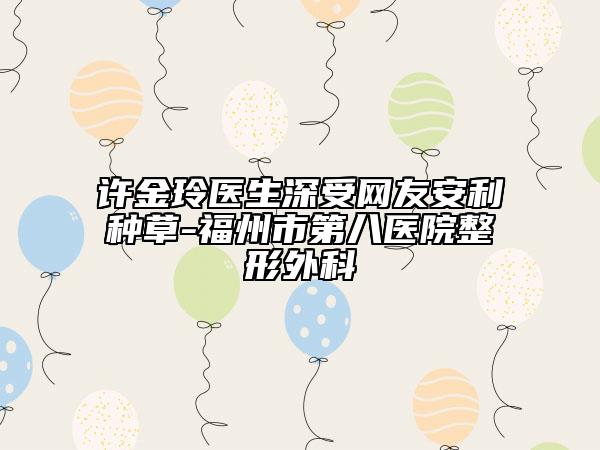 许金玲医生深受网友安利种草-福州市第八医院整形外科