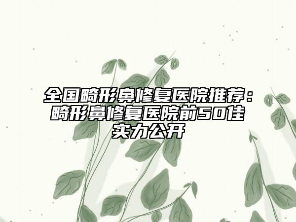全国畸形鼻修复医院推荐：畸形鼻修复医院前50佳实力公开