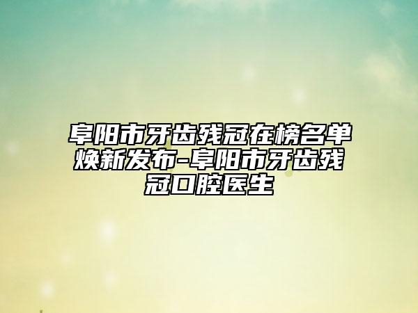 阜阳市牙齿残冠在榜名单焕新发布-阜阳市牙齿残冠口腔医生