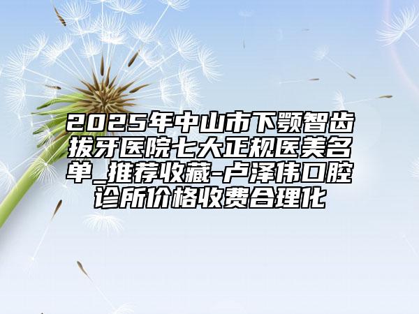 2025年中山市下颚智齿拔牙医院七大正规医美名单_推荐收藏-卢泽伟口腔诊所价格收费合理化