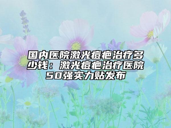 国内医院激光痘疤治疗多少钱：激光痘疤治疗医院50强实力贴发布