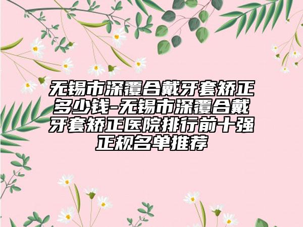 无锡市深覆合戴牙套矫正多少钱-无锡市深覆合戴牙套矫正医院排行前十强正规名单推荐