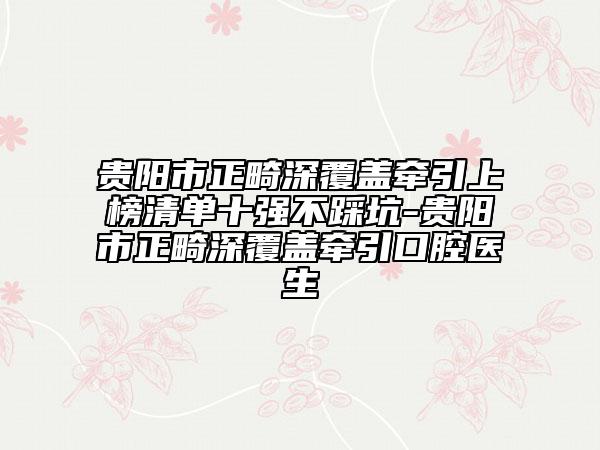 贵阳市正畸深覆盖牵引上榜清单十强不踩坑-贵阳市正畸深覆盖牵引口腔医生