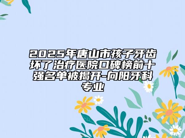 2025年唐山市孩子牙齿坏了治疗医院口碑榜前十强名单被揭开-向阳牙科专业