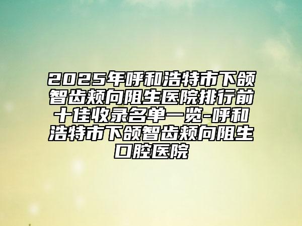 2025年呼和浩特市下颌智齿颊向阻生医院排行前十佳收录名单一览-呼和浩特市下颌智齿颊向阻生口腔医院