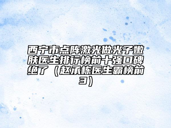西宁市点阵激光做光子嫩肤医生排行榜前十强口碑绝了（赵承栋医生霸榜前3）