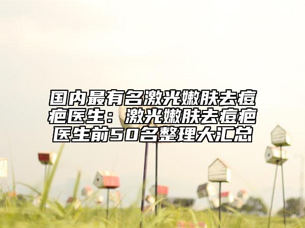 国内最有名激光嫩肤去痘疤医生：激光嫩肤去痘疤医生前50名整理大汇总