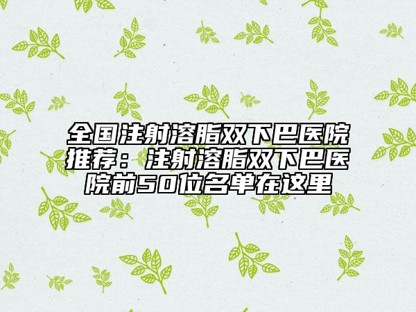 全国注射溶脂双下巴医院推荐：注射溶脂双下巴医院前50位名单在这里