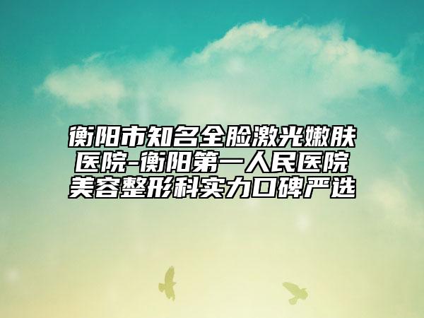 衡阳市知名全脸激光嫩肤医院-衡阳第一人民医院美容整形科实力口碑严选