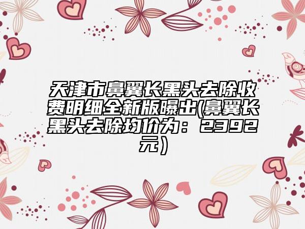 天津市鼻翼长黑头去除收费明细全新版曝出(鼻翼长黑头去除均价为：2392元）