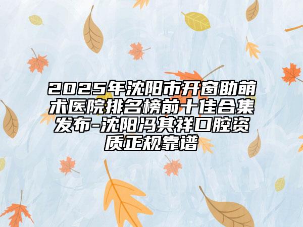 2025年沈阳市开窗助萌术医院排名榜前十佳合集发布-沈阳冯其祥口腔资质正规靠谱