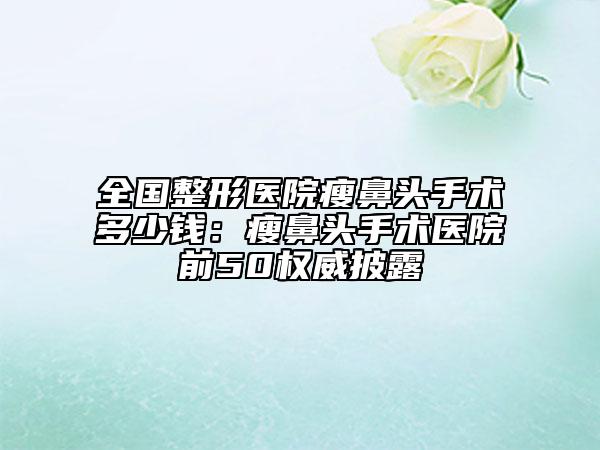 全国整形医院瘦鼻头手术多少钱：瘦鼻头手术医院前50权威披露