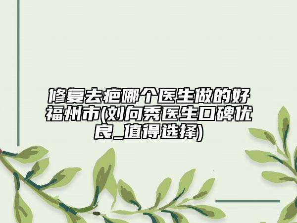 修复去疤哪个医生做的好福州市(刘向秀医生口碑优良_值得选择)