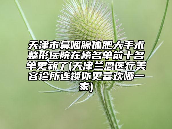 天津市鼻咽腺体肥大手术整形医院在榜名单前十名单更新了(天津兰恩医疗美容诊所连锁你更喜欢哪一家)