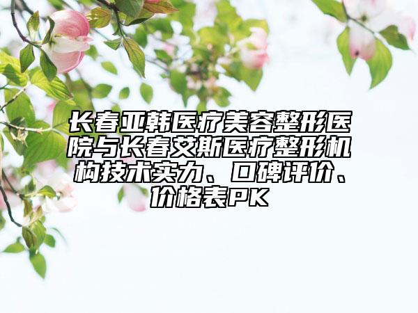 长春亚韩医疗美容整形医院与长春艾斯医疗整形机构技术实力、口碑评价、价格表PK
