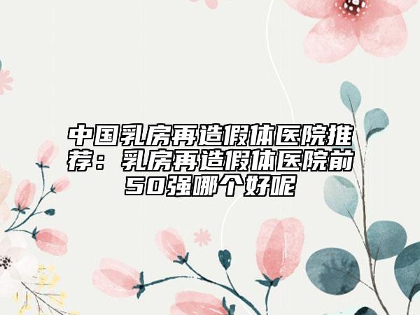 中国乳房再造假体医院推荐：乳房再造假体医院前50强哪个好呢