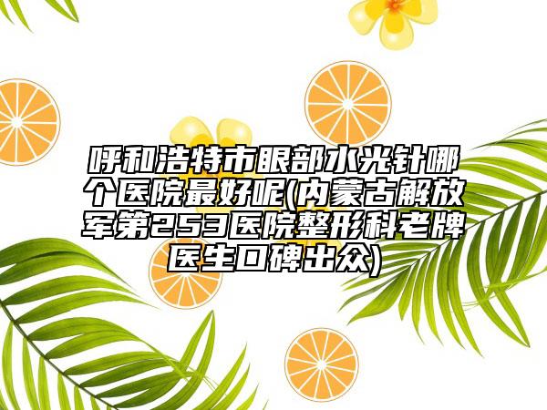 呼和浩特市眼部水光针哪个医院最好呢(内蒙古解放军第253医院整形科老牌医生口碑出众)