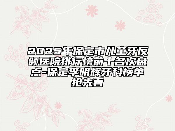 2025年保定市儿童牙反颌医院排行榜前十名次盘点-保定李明辉牙科榜单抢先看