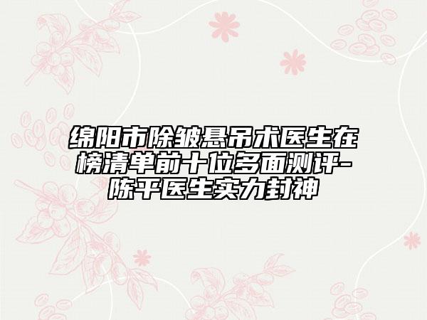 绵阳市除皱悬吊术医生在榜清单前十位多面测评-陈平医生实力封神
