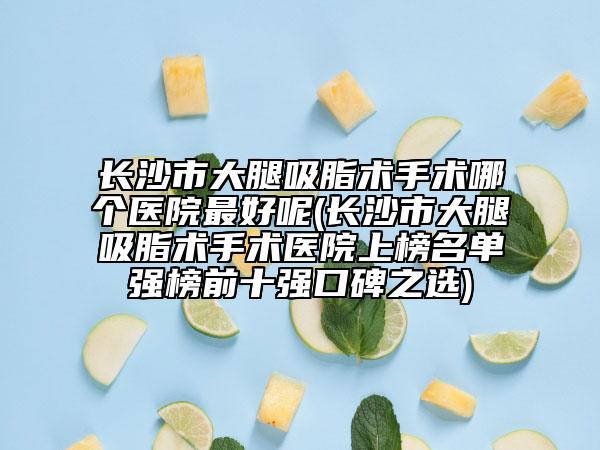 长沙市大腿吸脂术手术哪个医院最好呢(长沙市大腿吸脂术手术医院上榜名单强榜前十强口碑之选)