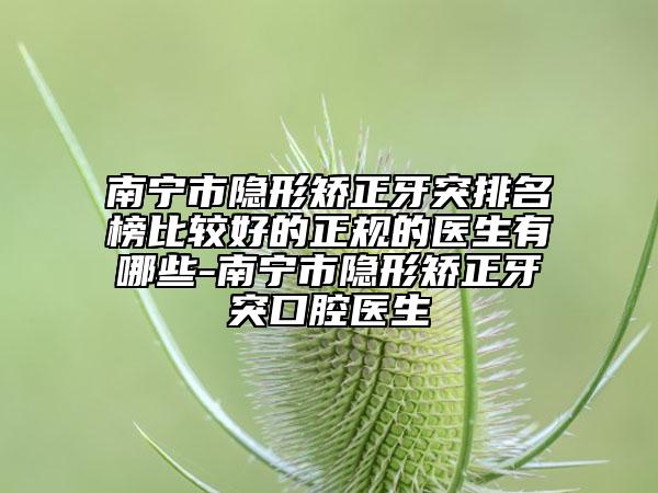 南宁市隐形矫正牙突排名榜比较好的正规的医生有哪些-南宁市隐形矫正牙突口腔医生