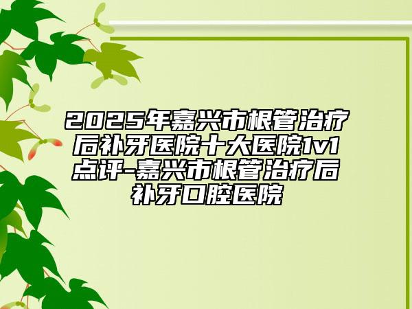 2025年嘉兴市根管治疗后补牙医院十大医院1v1点评-嘉兴市根管治疗后补牙口腔医院