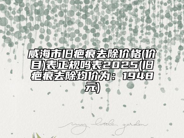 威海市旧疤痕去除价格(价目)表正规吗表2025(旧疤痕去除均价为：1948元)