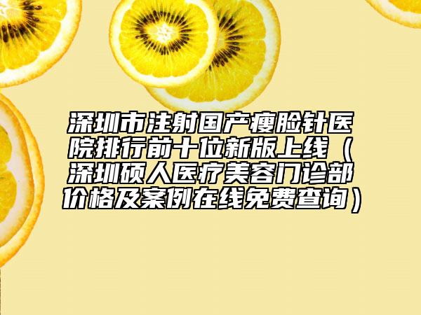 深圳市注射国产瘦脸针医院排行前十位新版上线（深圳硕人医疗美容门诊部价格及案例在线免费查询）