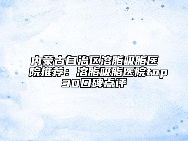 内蒙古自治区溶脂吸脂医院推荐：溶脂吸脂医院top30口碑点评