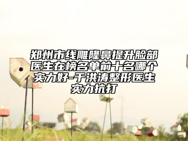 郑州市线雕隆鼻提升脸部医生在榜名单前十名哪个实力好-于洪涛整形医生实力抗打